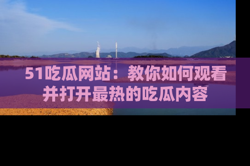 51吃瓜网站：教你如何观看并打开最热的吃瓜内容