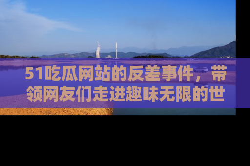 51吃瓜网站的反差事件，带领网友们走进趣味无限的世界