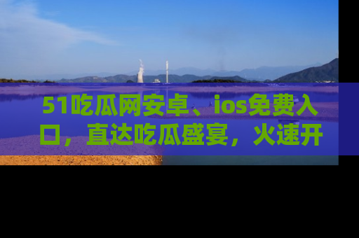51吃瓜网安卓、ios免费入口，直达吃瓜盛宴，火速开启线上体验！