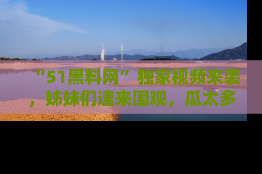 “51黑料网”独家视频来袭，姊妹们速来围观，瓜太多简直停不下来！