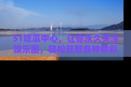 51吃瓜中心，让你永久关注娱乐圈，轻松获取各种精彩的吃瓜信息！