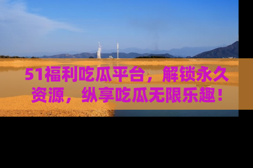51福利吃瓜平台，解锁永久资源，纵享吃瓜无限乐趣！