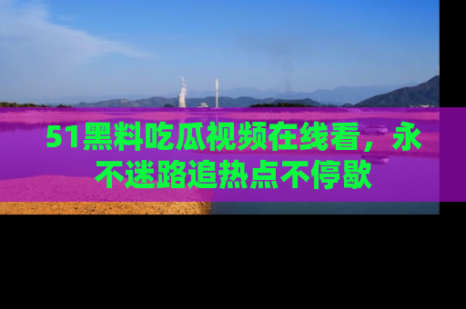 51黑料吃瓜视频在线看，永不迷路追热点不停歇