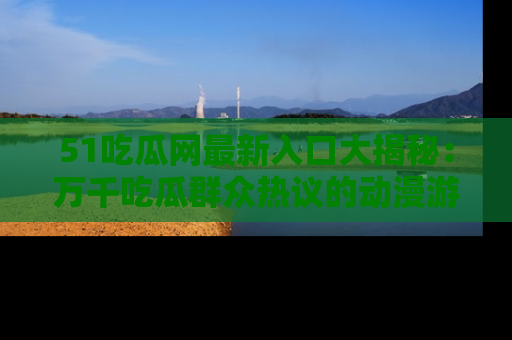 51吃瓜网最新入口大揭秘：万千吃瓜群众热议的动漫游戏事件
