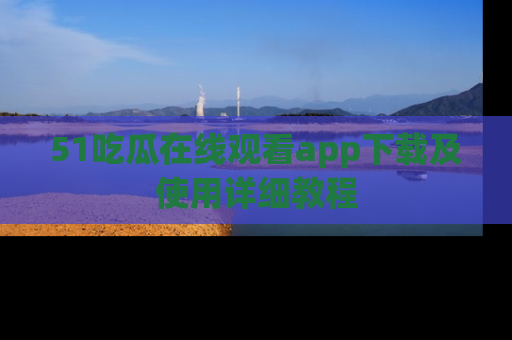 51吃瓜在线观看app下载及使用详细教程