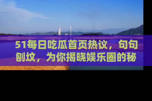 51每日吃瓜首页热议，句句刨坟，为你揭晓娱乐圈的秘密！