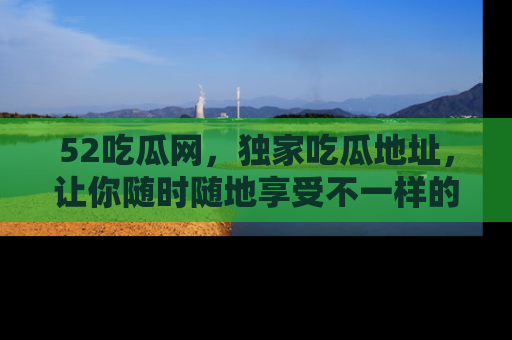 52吃瓜网,独家吃瓜地址,让你随时随地享受不一样的观看体验!