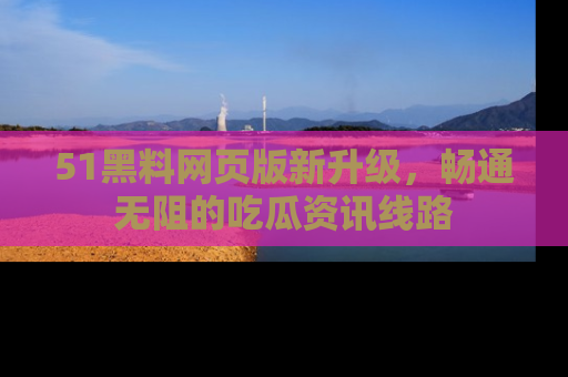 51黑料网页版新升级，畅通无阻的吃瓜资讯线路