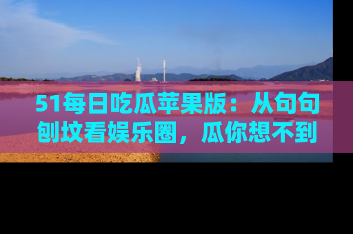 51每日吃瓜苹果版：从句句刨坟看娱乐圈，瓜你想不到的精彩纷呈！