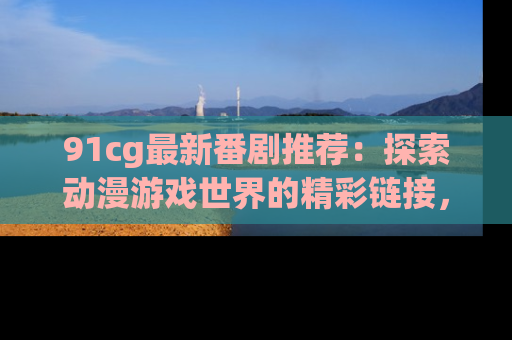 91cg最新番剧推荐:探索动漫游戏世界的精彩链接,尽在此处!