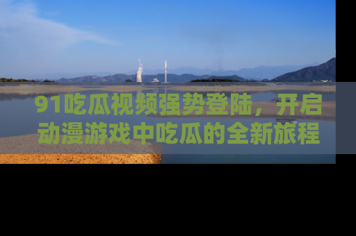 91吃瓜视频强势登陆,开启动漫游戏中吃瓜的全新旅程!