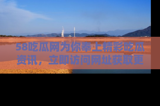58吃瓜网为你奉上精彩吃瓜资讯,立即访问网址获取更多内容!