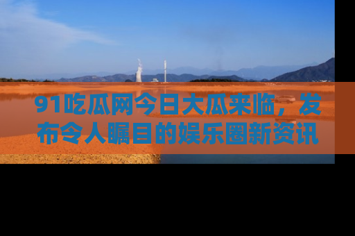 91吃瓜网今日大瓜来临,发布令人瞩目的娱乐圈新资讯!