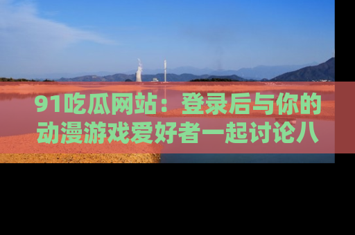 91吃瓜网站:登录后与你的动漫游戏爱好者一起讨论八卦!