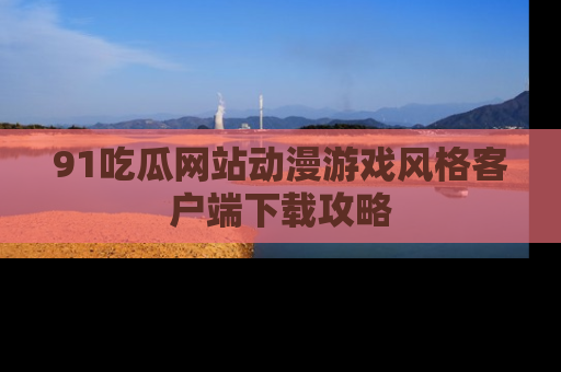 91吃瓜网站动漫游戏风格客户端下载攻略
