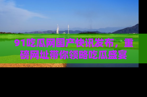 91吃瓜网国产快讯发布,重磅网址带你领略吃瓜盛宴