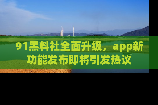 91黑料社全面升级,app新功能发布即将引发热议