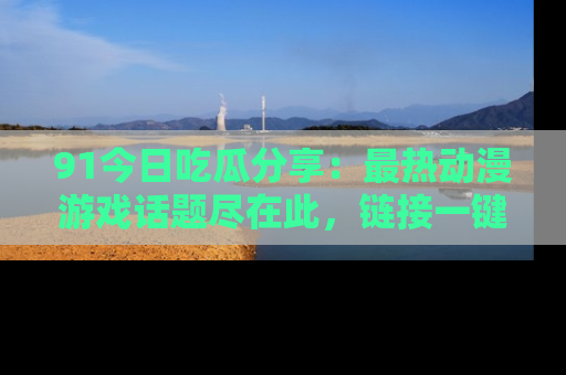 91今日吃瓜分享:最热动漫游戏话题尽在此,链接一键畅游!