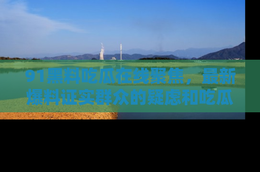 91黑料吃瓜在线聚焦,最新爆料证实群众的疑虑和吃瓜乐趣!