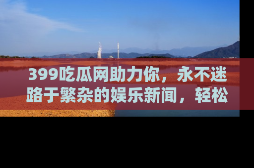 399吃瓜网助力你，永不迷路于繁杂的娱乐新闻，轻松追踪热点！