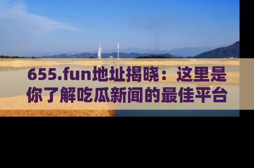 655.fun地址揭晓：这里是你了解吃瓜新闻的最佳平台，快来探索吧！