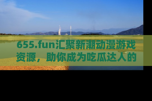 655.fun汇聚新潮动漫游戏资源，助你成为吃瓜达人的必备平台！
