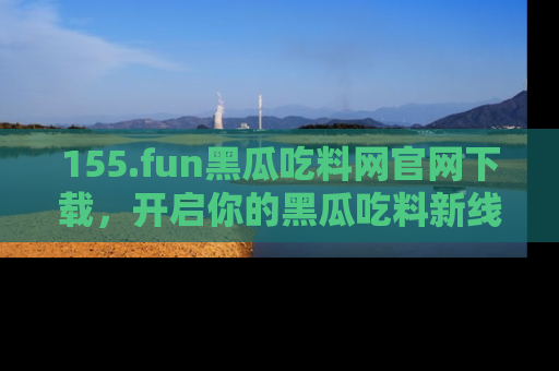 155.fun黑瓜吃料网官网下载，开启你的黑瓜吃料新线路，轻松找到入口！