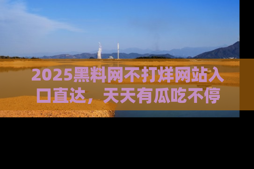 2025黑料网不打烊网站入口直达，天天有瓜吃不停