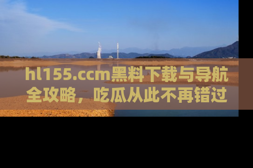 hl155.ccm黑料下载与导航全攻略，吃瓜从此不再错过任何热点