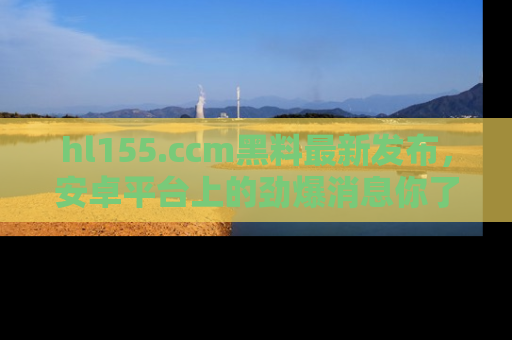 hl155.ccm黑料最新发布，安卓平台上的劲爆消息你了解了吗？