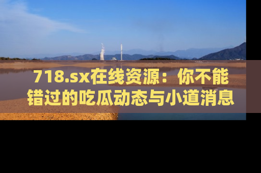 718.sx在线资源：你不能错过的吃瓜动态与小道消息