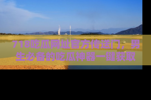 718吃瓜网址官方传送门，男生必备的吃瓜神器一键获取！