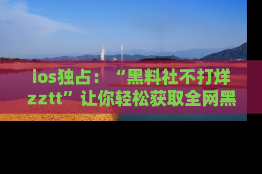 ios独占：“黑料社不打烊zztt”让你轻松获取全网黑料信息，不容错过！