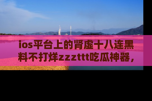 ios平台上的肾虚十八连黑料不打烊zzzttt吃瓜神器，你绝对不能错过
