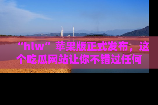 “hlw”苹果版正式发布，这个吃瓜网站让你不错过任何热议话题！