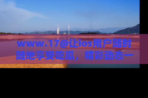 www.17@让ios用户随时随地享受吃瓜，精彩动态一手掌握
