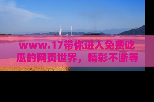 www.17带你进入免费吃瓜的网页世界，精彩不断等着你！