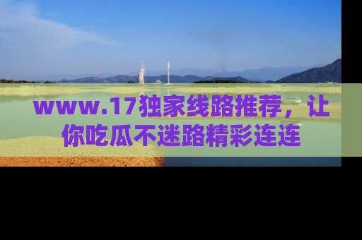www.17独家线路推荐，让你吃瓜不迷路精彩连连