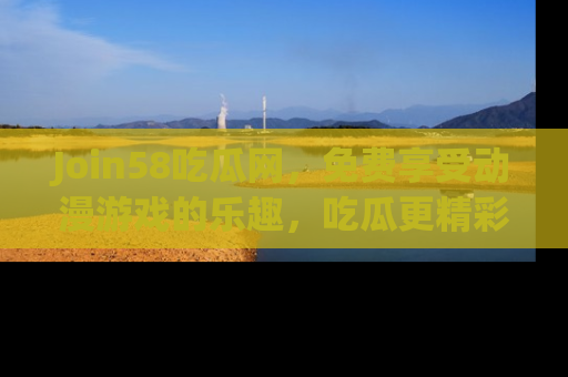 Join58吃瓜网，免费享受动漫游戏的乐趣，吃瓜更精彩！