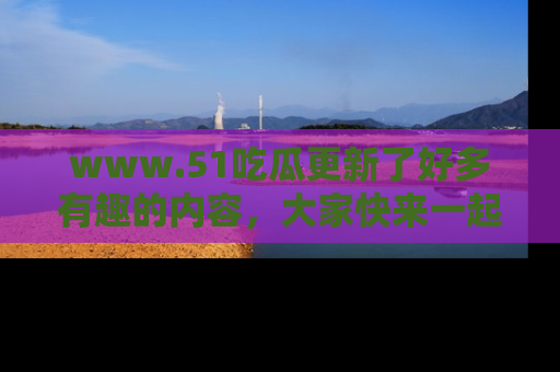 www.51吃瓜更新了好多有趣的内容，大家快来一起享受这波吃瓜热潮吧！