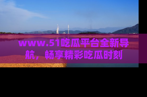 www.51吃瓜平台全新导航，畅享精彩吃瓜时刻