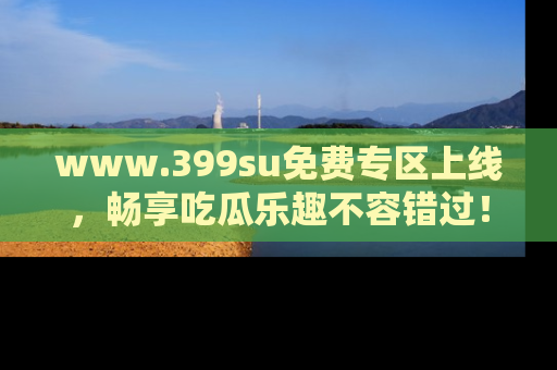 www.399su免费专区上线，畅享吃瓜乐趣不容错过！