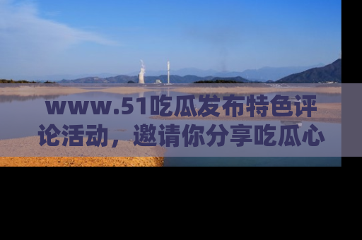 www.51吃瓜发布特色评论活动，邀请你分享吃瓜心得与看法！