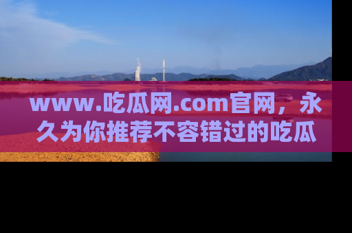 www.吃瓜网.com官网，永久为你推荐不容错过的吃瓜故事