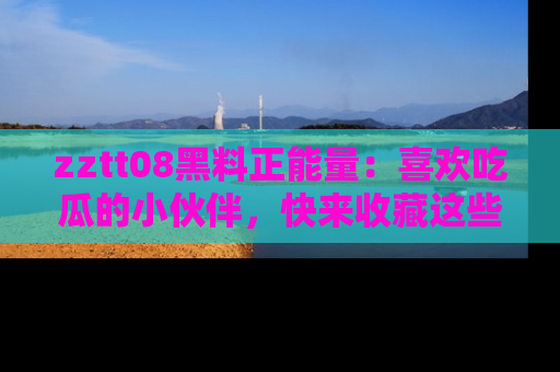 zztt08黑料正能量：喜欢吃瓜的小伙伴，快来收藏这些优质资源！