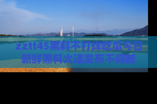 zztt45黑料不打烊吃瓜今日新鲜黑料火速发布不间断