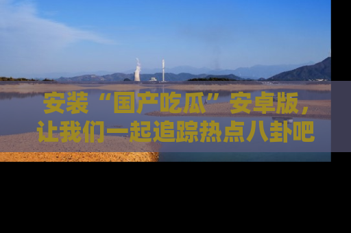 安装“国产吃瓜”安卓版，让我们一起追踪热点八卦吧～