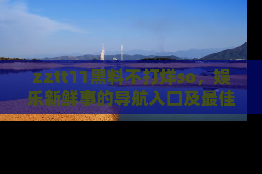 zztt11黑料不打烊so，娱乐新鲜事的导航入口及最佳浏览线路推荐