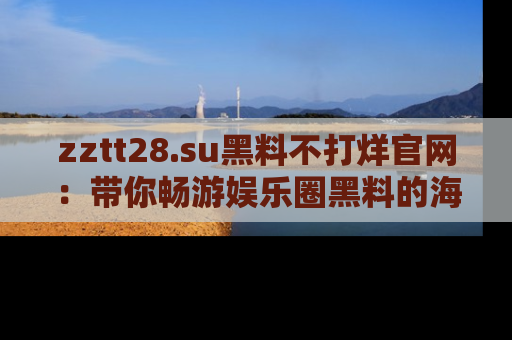 zztt28.su黑料不打烊官网：带你畅游娱乐圈黑料的海洋，掌握每一条最新消息