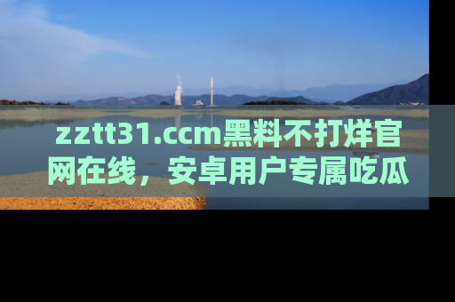 zztt31.ccm黑料不打烊官网在线，安卓用户专属吃瓜神器大揭秘